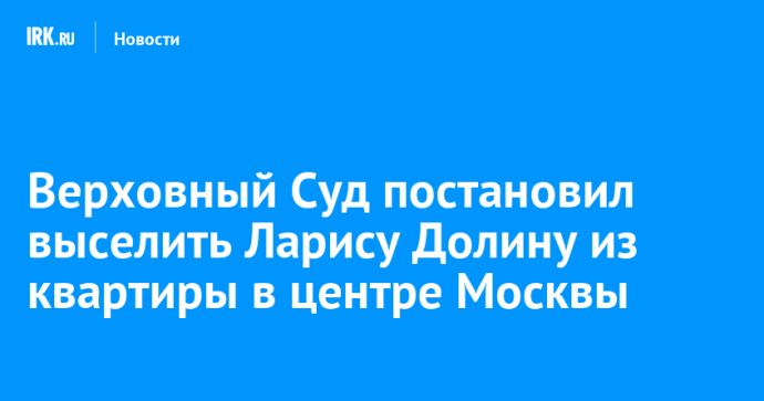 Верховный Суд постановил выселить Ларису Долину из квартиры в центре Москвы