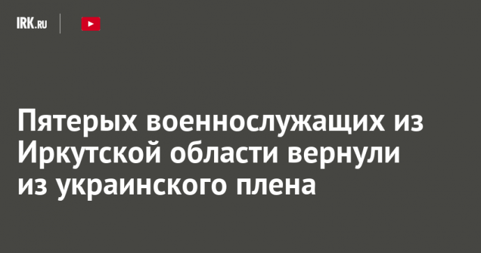 Пятерых военнослужащих из Иркутской области вернули из украинского плена