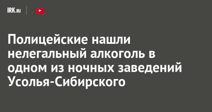 Полицейские нашли нелегальный алкоголь в одном из ночных заведений Усолья-Сибирского