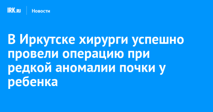 В Иркутске хирурги успешно провели операцию при редкой аномалии почки у ребенка
