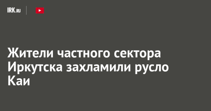 Жители частного сектора Иркутска захламили русло Каи