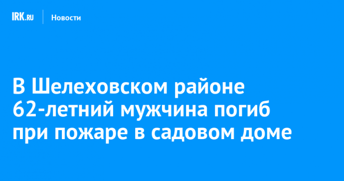 В Шелеховском районе 62-летний мужчина погиб при пожаре в садовом доме