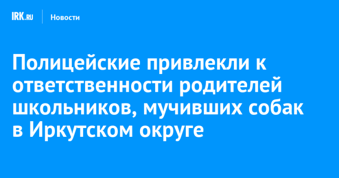 Полицейские привлекли к ответственности родителей школьников, мучивших собак в Иркутском округе