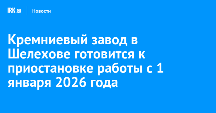 Кремниевый завод в Шелехове готовится к приостановке работы с 1 января 2026 года