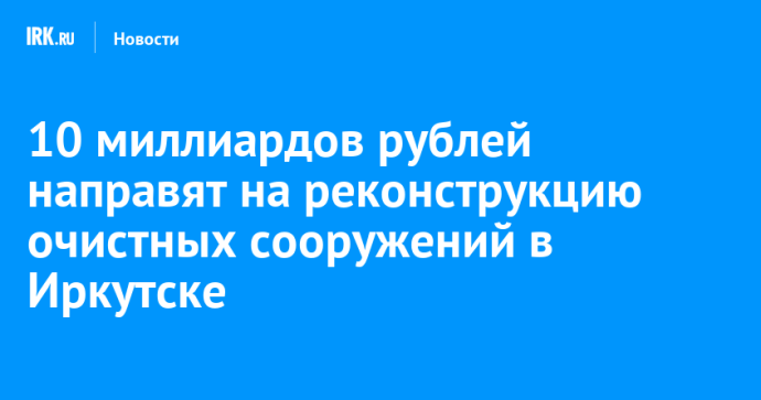 10 миллиардов рублей направят на реконструкцию очистных сооружений в Иркутске