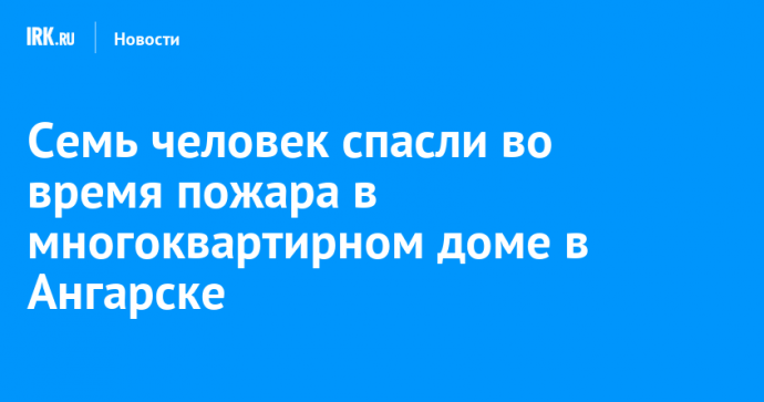 Семь человек спасли во время пожара в многоквартирном доме в Ангарске