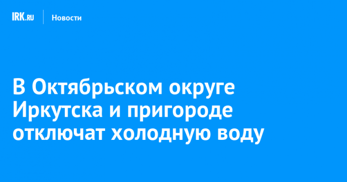В Октябрьском округе Иркутска и пригороде отключат холодную воду
