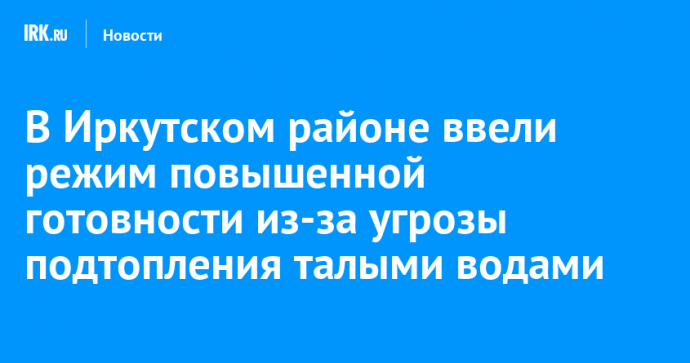 В Иркутском районе ввели режим повышенной готовности из-за угрозы подтопления талыми водами