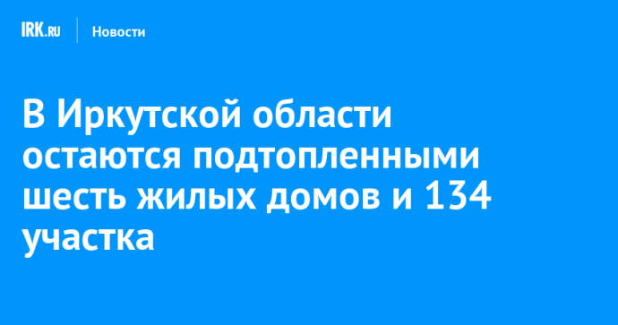 В Иркутской области остаются подтопленными шесть жилых домов и 134 участка