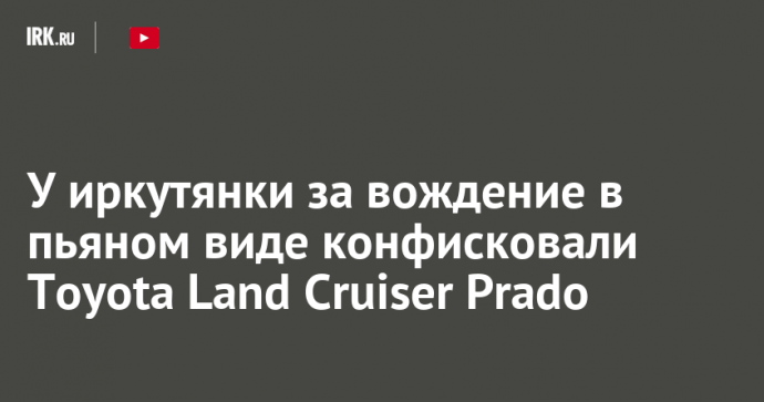 У иркутянки за вождение в пьяном виде конфисковали Toyota Land Cruiser Prado