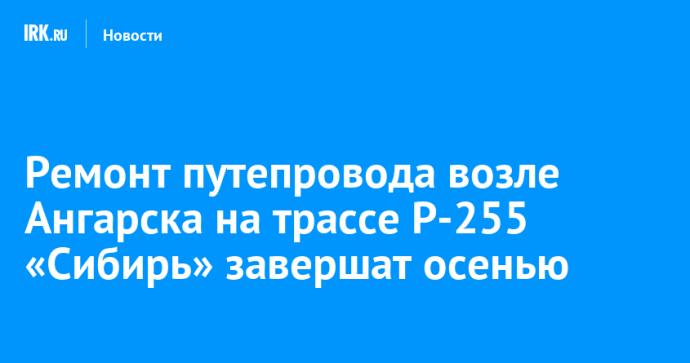 Ремонт путепровода возле Ангарска на трассе Р-255 «Сибирь» завершат осенью