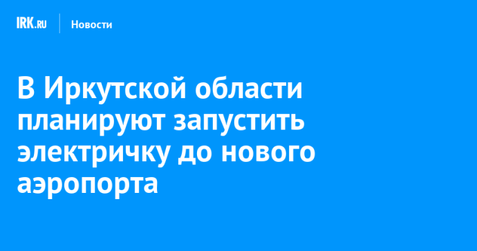 В Иркутской области планируют запустить электричку до нового аэропорта