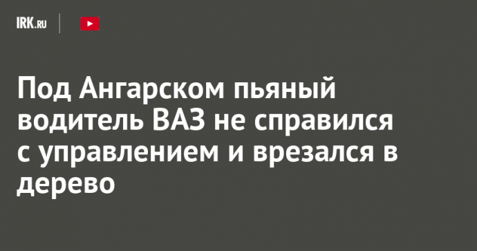 Под Ангарском пьяный водитель ВАЗ не справился с управлением и врезался в дерево