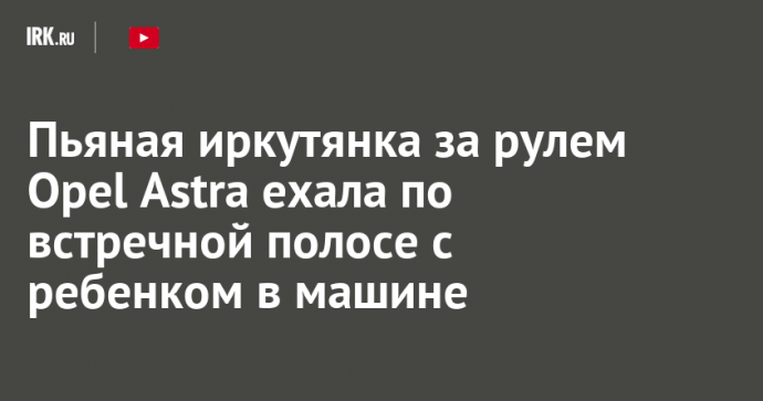 Пьяная иркутянка за рулем Opel Astra ехала по встречной полосе с ребенком в машине