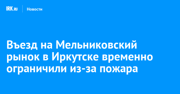 Въезд на Мельниковский рынок в Иркутске временно ограничили из-за пожара
