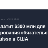 UBS заплатит $300 млн для урегулирования обязательств Credit Suisse в США