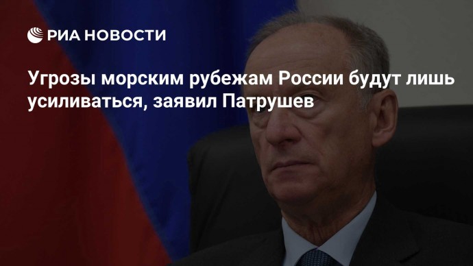 Угрозы морским рубежам России будут лишь усиливаться, заявил Патрушев