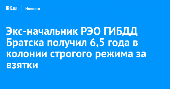 Экс-начальник РЭО ГИБДД Братска получил 6,5 года в колонии строгого режима за взятки