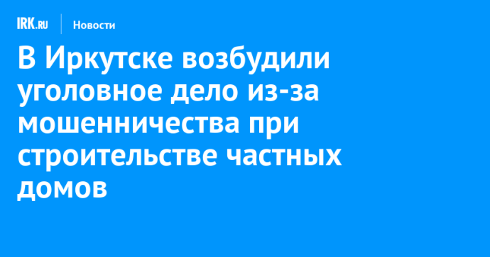 В Иркутске возбудили уголовное дело из-за мошенничества при строительстве частных домов В Иркутске возбудили уголовное дело из-за мошенничества при строительстве частных домов