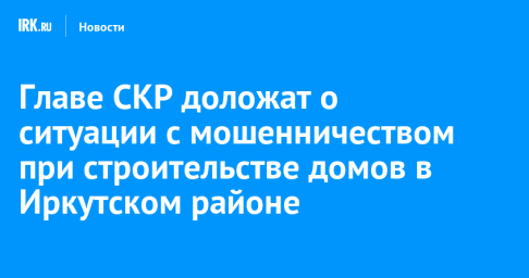 Главе СКР доложат о ситуации с мошенничеством при строительстве домов в Иркутском районе