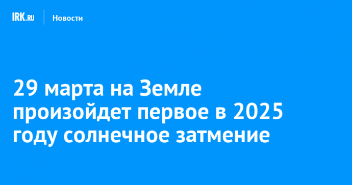 29 марта на Земле произойдет первое в 2025 году солнечное затмение