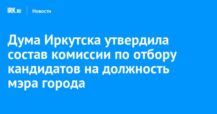 Дума Иркутска утвердила состав комиссии по отбору кандидатов на должность мэра города