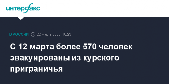 С 12 марта более 570 человек эвакуированы из курского приграничья