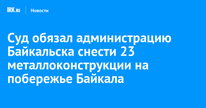 Суд обязал администрацию Байкальска снести 23 металлоконструкции на побережье Байкала