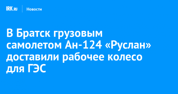 В Братск грузовым самолетом Ан-124 «Руслан» доставили рабочее колесо для ГЭС