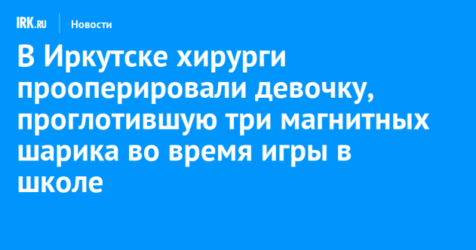 Иркутские хирурги прооперировали девочку, проглотившую три магнитных шарика во время игры в школе