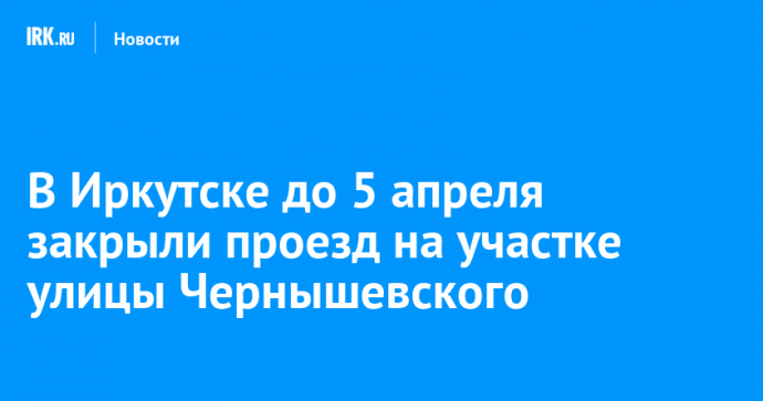 В Иркутске до 5 апреля закрыли проезд на участке улицы Чернышевского