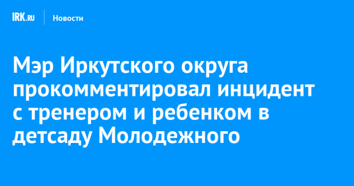 Мэр Иркутского округа прокомментировал инцидент с тренером и ребенком в детсаду Молодежного Мэр Иркутского округа прокомментировал инцидент с тренером и ребенком в детсаду Молодежного