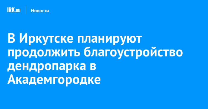 В Иркутске планируют продолжить благоустройство дендропарка в Академгородке