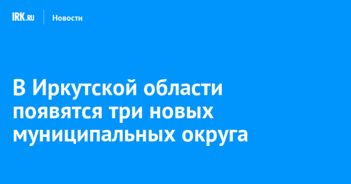 В Иркутской области появятся три новых муниципальных округа