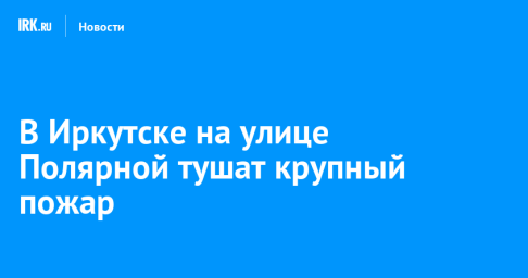 В Иркутске на улице Полярной тушат крупный пожар