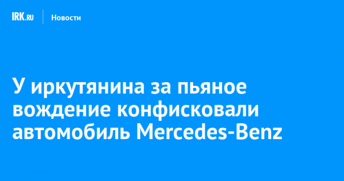 У иркутянина за пьяное вождение конфисковали автомобиль Mercedes-Benz