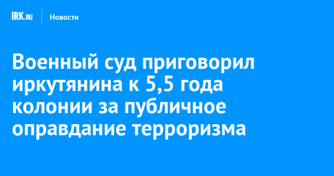 Военный суд приговорил иркутянина к 5,5 года колонии за публичное оправдание терроризма