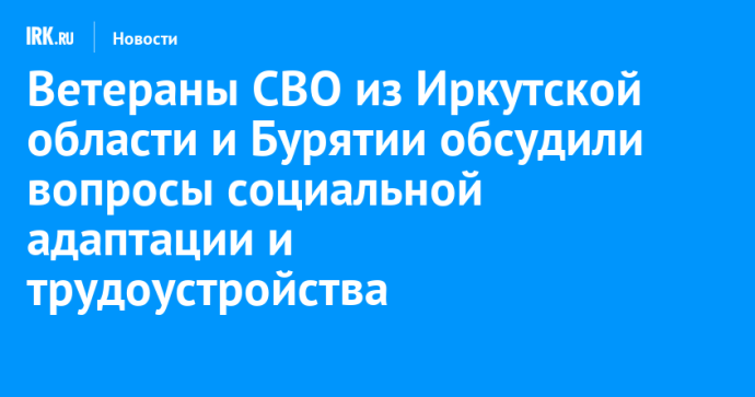 Ветераны СВО из Иркутской области и Бурятии обсудили вопросы социальной адаптации и трудоустройства
