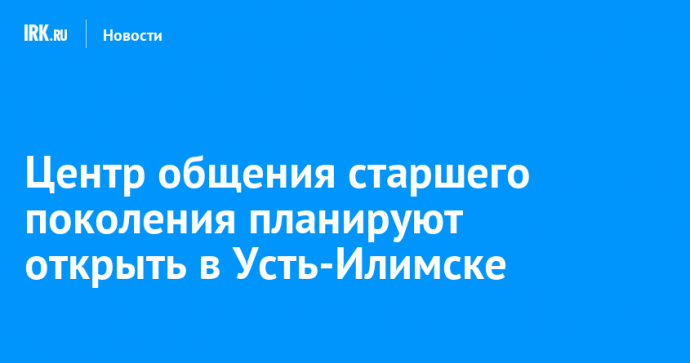 Центр общения старшего поколения планируют открыть в Усть-Илимске Центр общения старшего поколения планируют открыть в Усть-Илимске