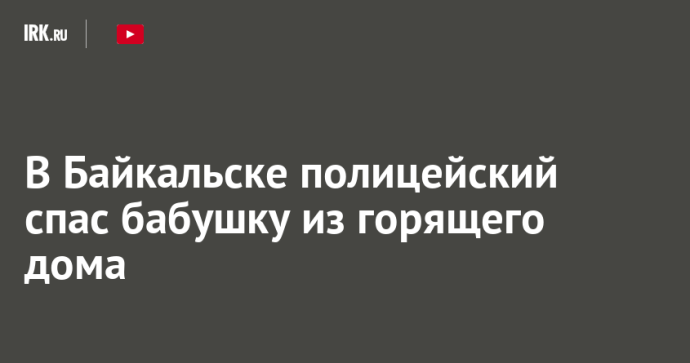 В Байкальске полицейский спас бабушку из горящего дома