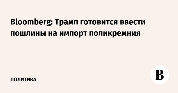 Bloomberg: Трамп готовится ввести пошлины на импорт поликремния Bloomberg: Трамп готовится ввести пошлины на импорт поликремния