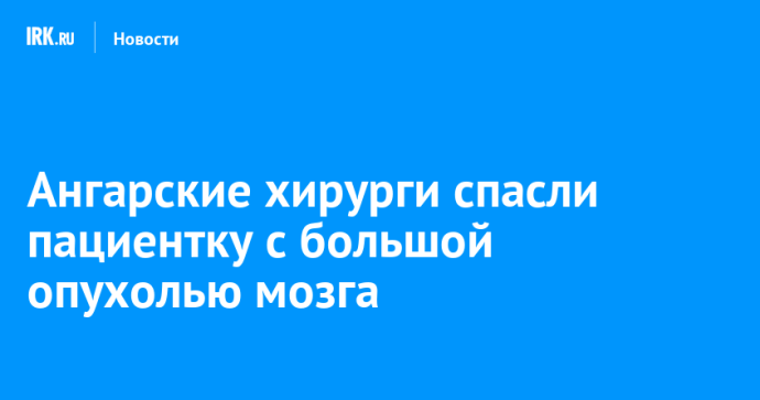 Ангарские хирурги спасли пациентку с большой опухолью мозга