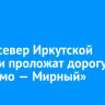 Через север Иркутской области проложат дорогу «Таксимо — Мирный»