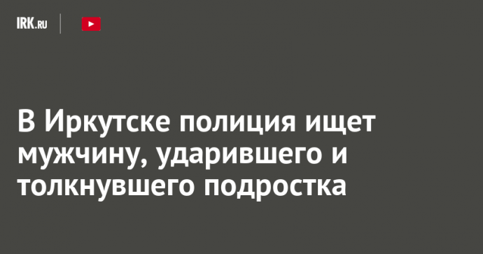 В Иркутске полиция ищет мужчину, ударившего и толкнувшего подростка