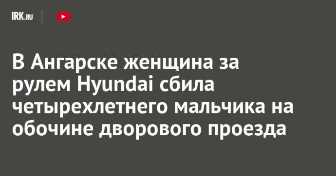 В Ангарске женщина за рулем Hyundai сбила четырехлетнего мальчика на обочине дворового проезда