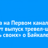 8 марта на Первом канале покажут выпуск тревел-шоу «Жизнь своих» о Байкале
