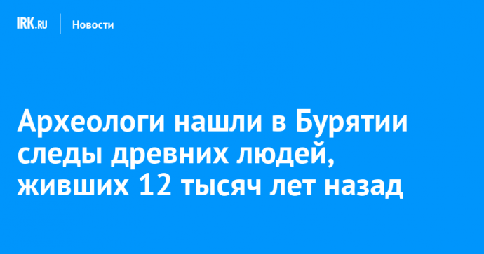 Археологи нашли в Бурятии следы древних людей, живших 12 тысяч лет назад