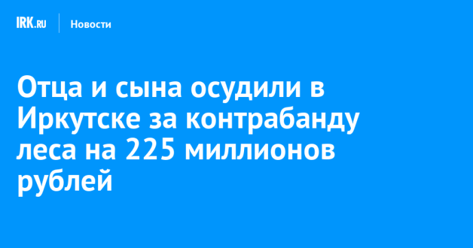Отца и сына осудили в Иркутске за контрабанду леса на 225 миллионов рублей Отца и сына осудили в Иркутске за контрабанду леса на 225 миллионов рублей