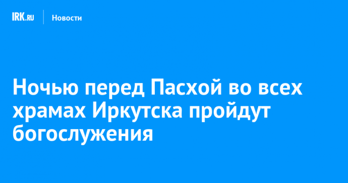Ночью перед Пасхой во всех храмах Иркутска пройдут богослужения