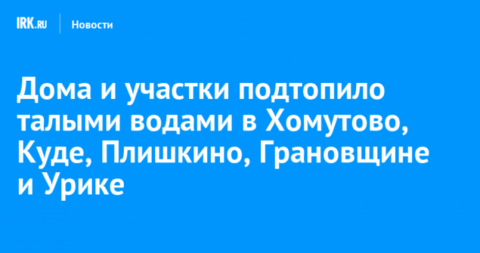Дома и участки подтопило талыми водами в Хомутово, Куде, Плишкино, Грановщине и Урике